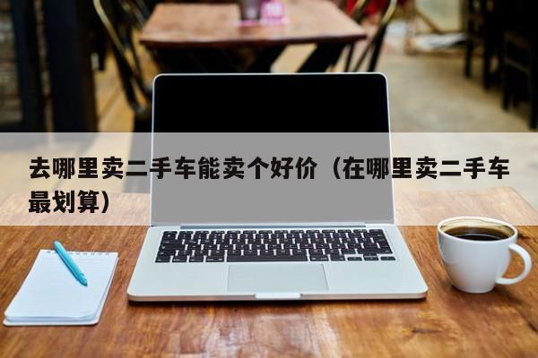去哪里卖二手车能卖个好价（在哪里卖二手车最划算）