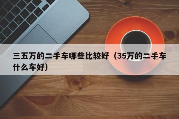 三五万的二手车哪些比较好（35万的二手车什么车好）