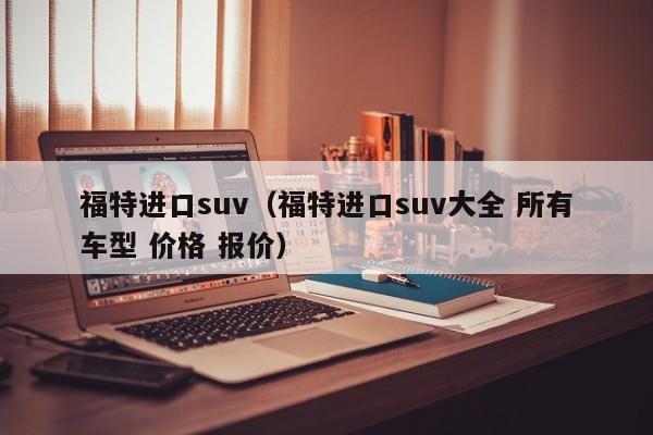 福特进口suv（福特进口suv大全 所有车型 价格 报价）