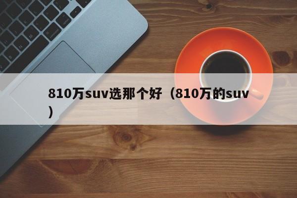 810万suv选那个好（810万的suv）
