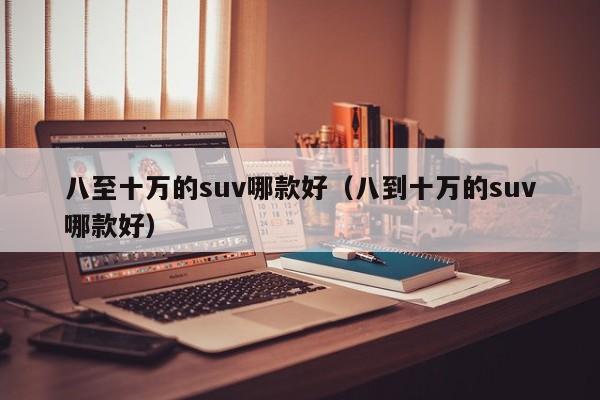 八至十万的suv哪款好（八到十万的suv哪款好）