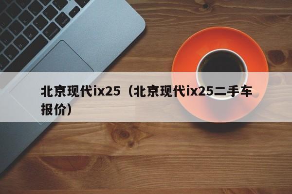 北京现代ix25（北京现代ix25二手车报价）