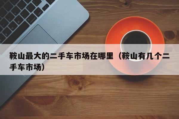 鞍山最大的二手车市场在哪里（鞍山有几个二手车市场）