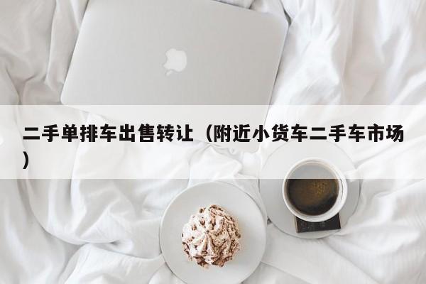 二手单排车出售转让（附近小货车二手车市场）