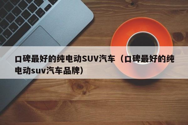 口碑最好的纯电动SUV汽车（口碑最好的纯电动suv汽车品牌）