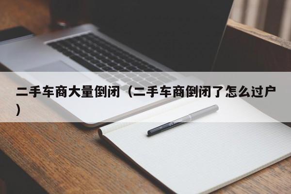 二手车商大量倒闭（二手车商倒闭了怎么过户）
