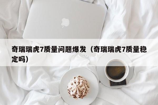 奇瑞瑞虎7质量问题爆发（奇瑞瑞虎7质量稳定吗）