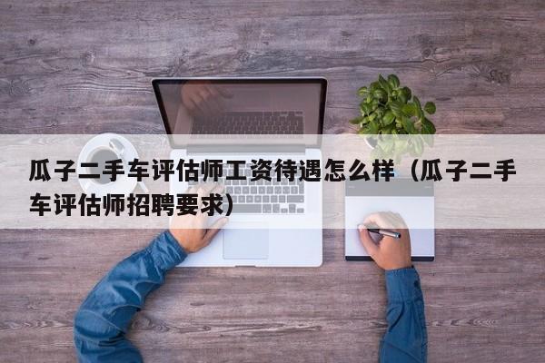 瓜子二手车评估师工资待遇怎么样（瓜子二手车评估师招聘要求）