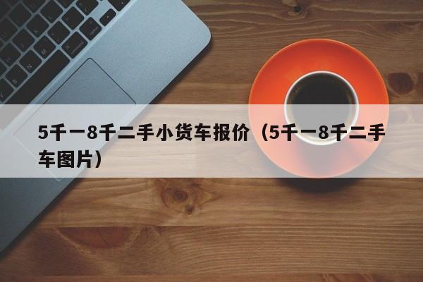 5千一8千二手小货车报价（5千一8千二手车图片）