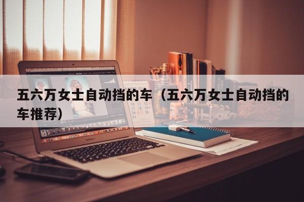 五六万女士自动挡的车（五六万女士自动挡的车推荐）