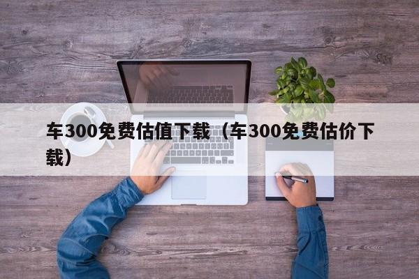 车300免费估值下载（车300免费估价下载）