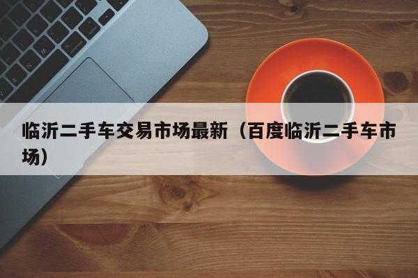 临沂二手车交易市场最新（百度临沂二手车市场）