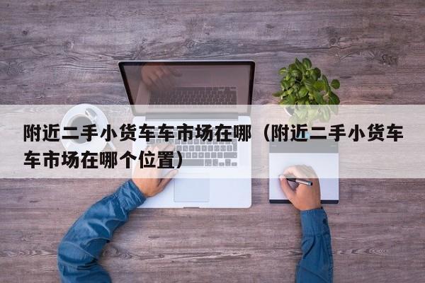 附近二手小货车车市场在哪（附近二手小货车车市场在哪个位置）