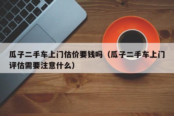 瓜子二手车上门估价要钱吗（瓜子二手车上门评估需要注意什么）