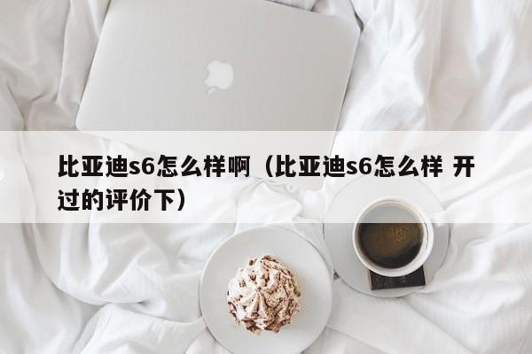 比亚迪s6怎么样啊（比亚迪s6怎么样 开过的评价下）