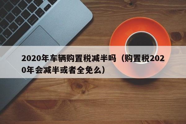 2020年车辆购置税减半吗（购置税2020年会减半或者全免么）