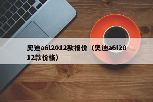 奥迪a6l2012款报价（奥迪a6l2012款价格）