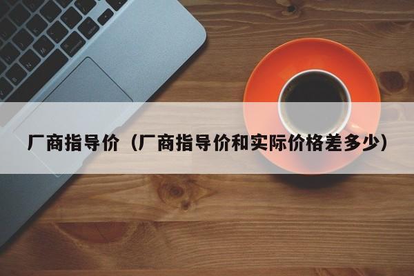 厂商指导价（厂商指导价和实际价格差多少）