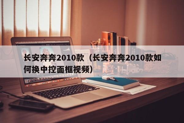 长安奔奔2010款（长安奔奔2010款如何换中控面框视频）