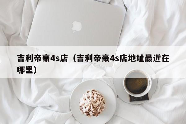 吉利帝豪4s店（吉利帝豪4s店地址最近在哪里）