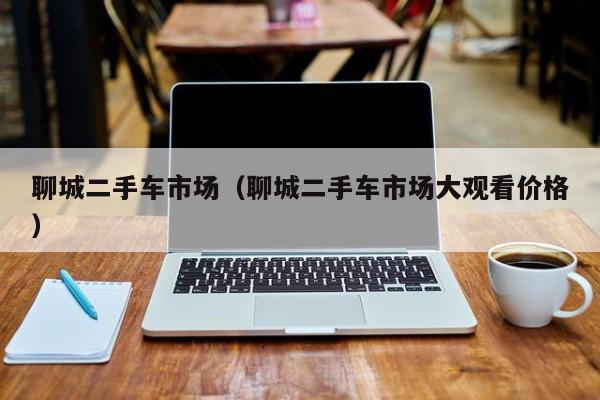聊城二手车市场（聊城二手车市场大观看价格）