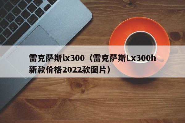 雷克萨斯lx300（雷克萨斯Lx300h新款价格2022款图片）