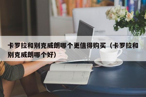 卡罗拉和别克威朗哪个更值得购买（卡罗拉和别克威朗哪个好）
