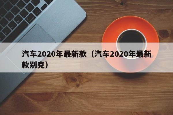 汽车2020年最新款（汽车2020年最新款别克）