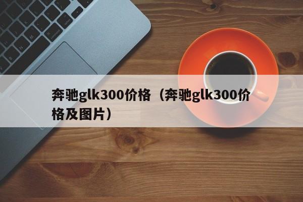 奔驰glk300价格（奔驰glk300价格及图片）