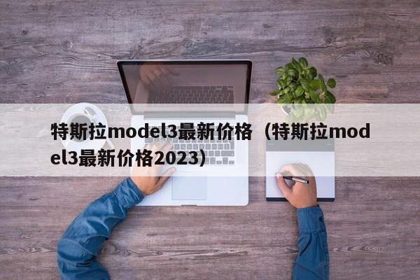 特斯拉model3最新价格（特斯拉model3最新价格2023）