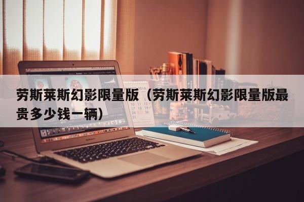 劳斯莱斯幻影限量版（劳斯莱斯幻影限量版最贵多少钱一辆）