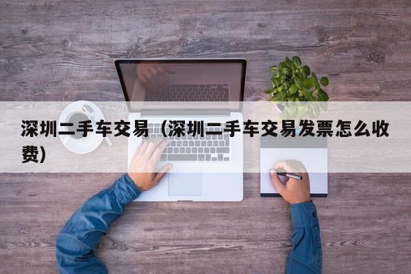 深圳二手车交易（深圳二手车交易发票怎么收费）