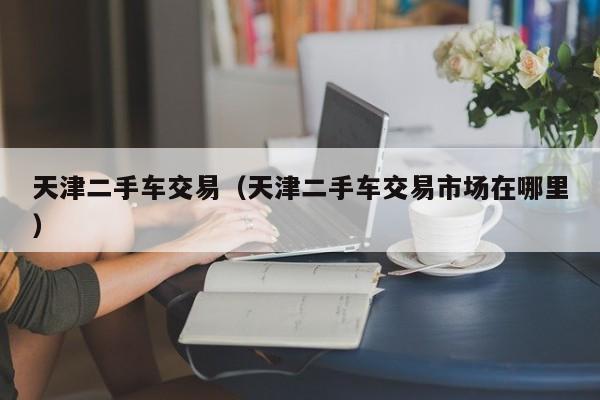 天津二手车交易（天津二手车交易市场在哪里）