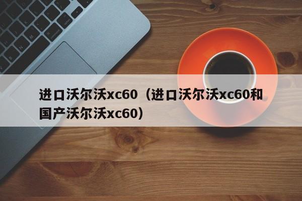 进口沃尔沃xc60（进口沃尔沃xc60和国产沃尔沃xc60）