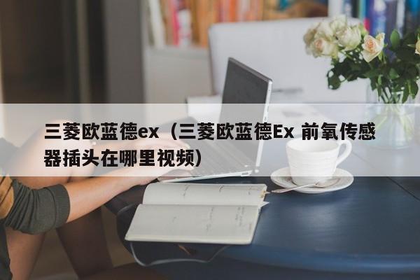 三菱欧蓝德ex（三菱欧蓝德Ex 前氧传感器插头在哪里视频）