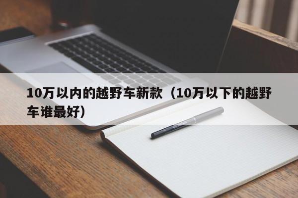 10万以内的越野车新款（10万以下的越野车谁最好）