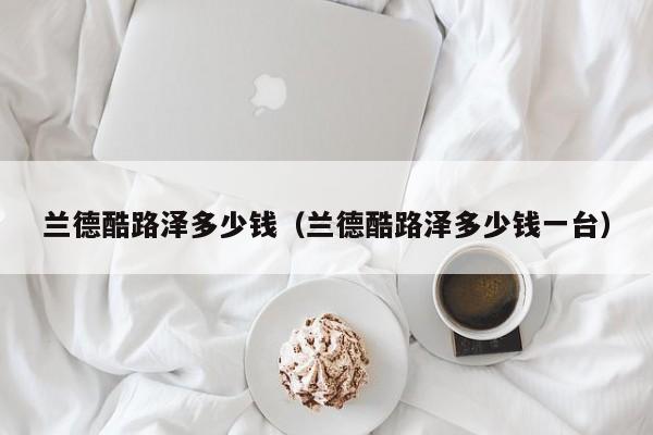 兰德酷路泽多少钱（兰德酷路泽多少钱一台）