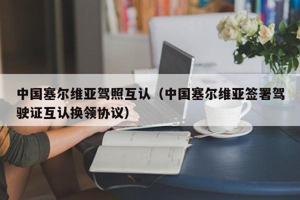 中国塞尔维亚驾照互认（中国塞尔维亚签署驾驶证互认换领协议）