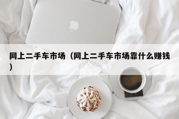 网上二手车市场（网上二手车市场靠什么赚钱）