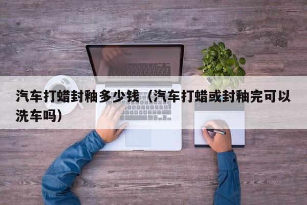 汽车打蜡封釉多少钱（汽车打蜡或封釉完可以洗车吗）