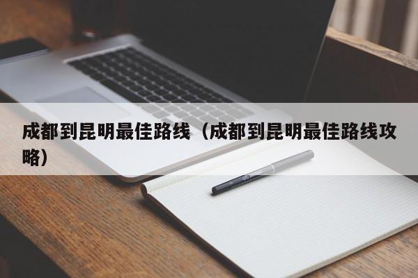 成都到昆明最佳路线（成都到昆明最佳路线攻略）
