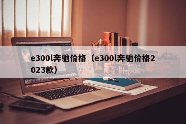e300l奔驰价格（e300l奔驰价格2023款）
