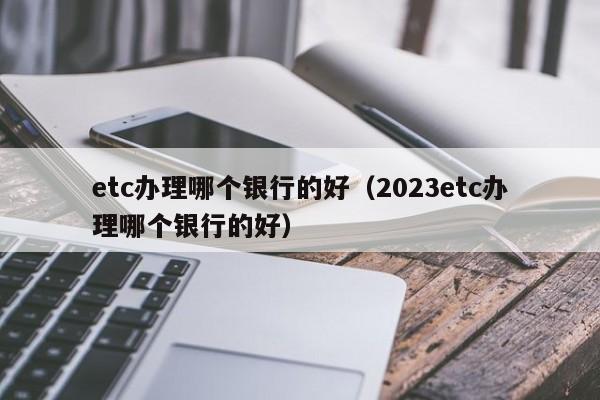 etc办理哪个银行的好（2023etc办理哪个银行的好）