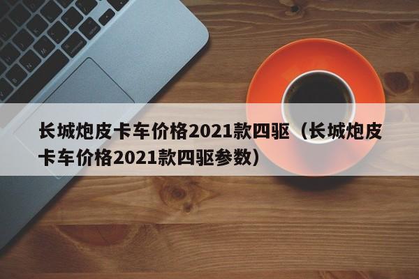 长城炮皮卡车价格2021款四驱（长城炮皮卡车价格2021款四驱参数）