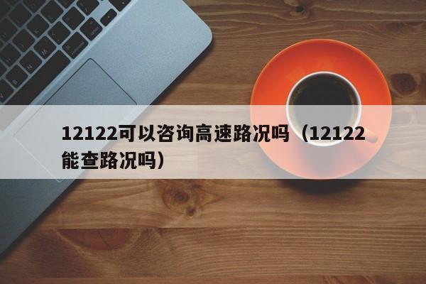 12122可以咨询高速路况吗（12122能查路况吗）