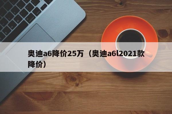 奥迪a6降价25万（奥迪a6l2021款降价）