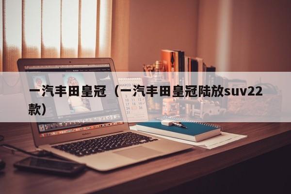 一汽丰田皇冠（一汽丰田皇冠陆放suv22款）