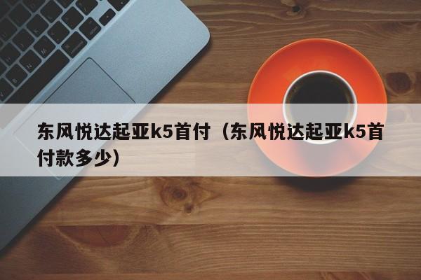 东风悦达起亚k5首付（东风悦达起亚k5首付款多少）