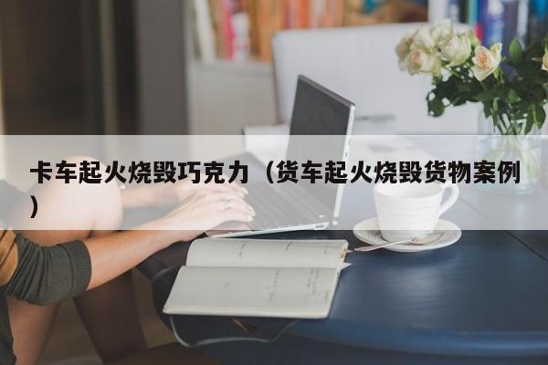 卡车起火烧毁巧克力（货车起火烧毁货物案例）