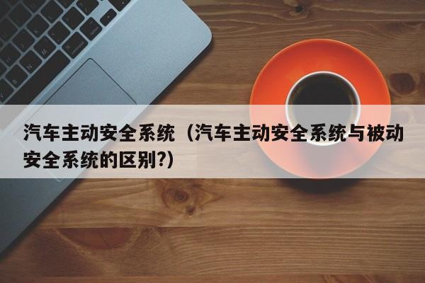 汽车主动安全系统（汽车主动安全系统与被动安全系统的区别?）